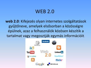 WEB 2.0
web 2.0: Kifejezés olyan internetes szolgáltatások
gyűjtőneve, amelyek elsősorban a közösségre
épülnek, azaz a felhasználók közösen készítik a
tartalmat vagy megosztják egymás információit.

 