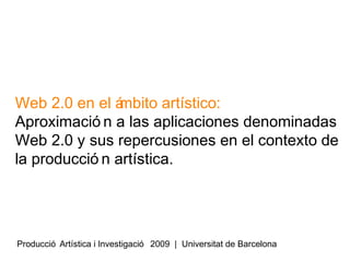 Web 2.0 en el á
mbito artístico:
Aproximació n a las aplicaciones denominadas
Web 2.0 y sus repercusiones en el contexto de
la producció n artística.

Producció Artística i Investigació 2009 | Universitat de Barcelona

 