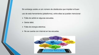 Sin embargo existe un sin número de obstáculos que impiden el buen
uso de esta herramienta (plataforma), entre ellas se pueden mencionar:
 Falta de señal en algunas escuelas.
 Señal débil.
 Falta de energía eléctrica.
 No se cuenta con internet en las escuelas.

 