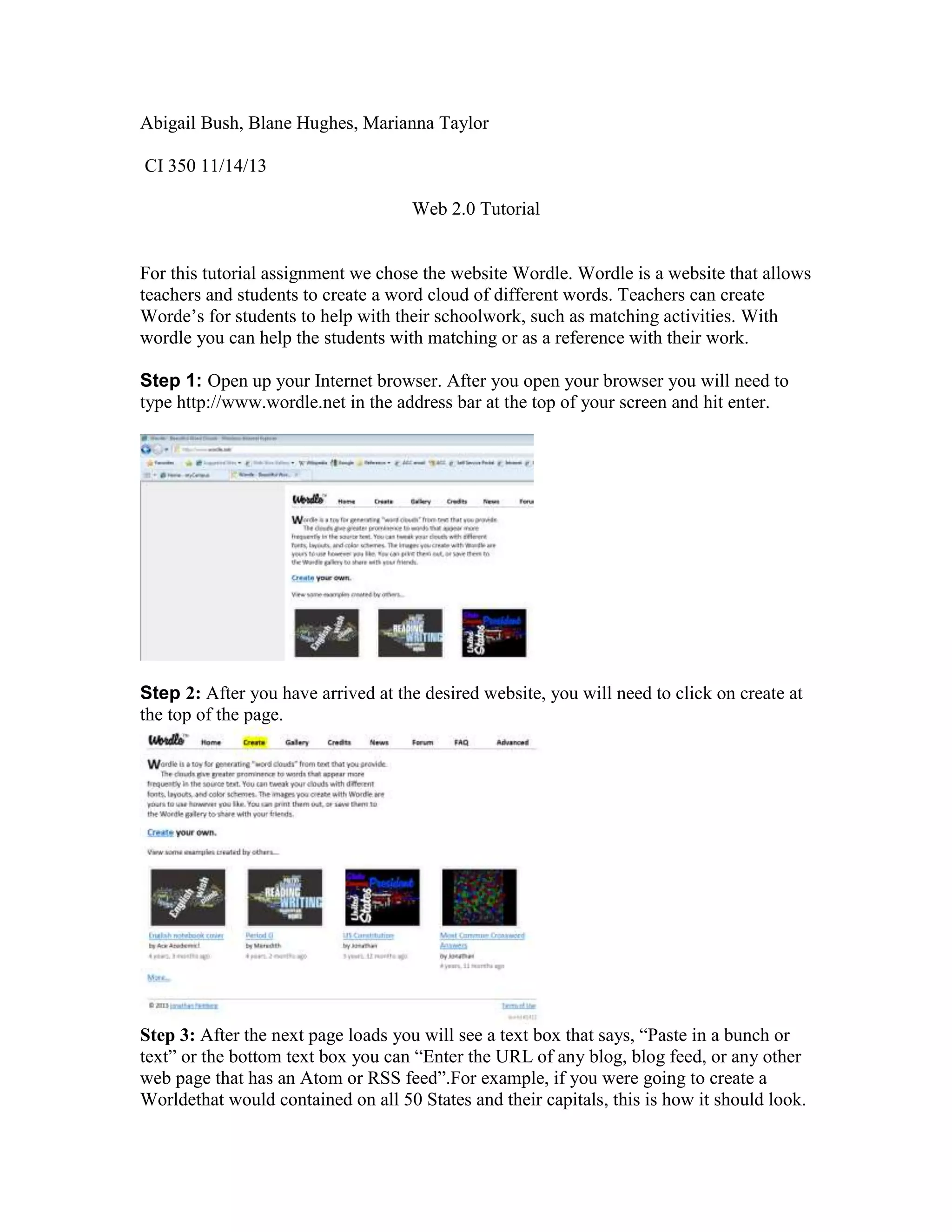 Abigail Bush, Blane Hughes, Marianna Taylor
CI 350 11/14/13
Web 2.0 Tutorial

For this tutorial assignment we chose the website Wordle. Wordle is a website that allows
teachers and students to create a word cloud of different words. Teachers can create
Worde’s for students to help with their schoolwork, such as matching activities. With
wordle you can help the students with matching or as a reference with their work.
Step 1: Open up your Internet browser. After you open your browser you will need to
type http://www.wordle.net in the address bar at the top of your screen and hit enter.

Step 2: After you have arrived at the desired website, you will need to click on create at
the top of the page.

Step 3: After the next page loads you will see a text box that says, “Paste in a bunch or
text” or the bottom text box you can “Enter the URL of any blog, blog feed, or any other
web page that has an Atom or RSS feed”.For example, if you were going to create a
Worldethat would contained on all 50 States and their capitals, this is how it should look.

 