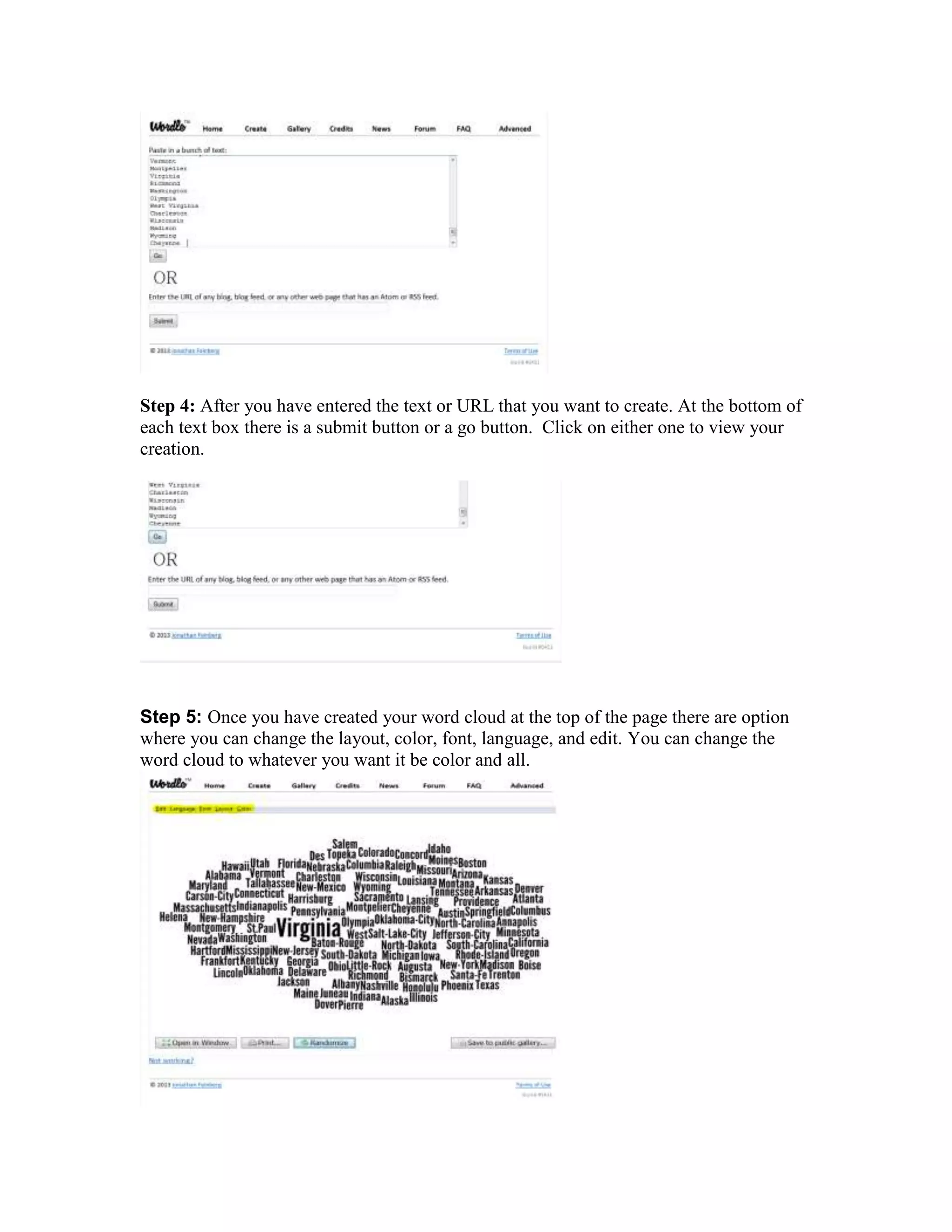 Step 4: After you have entered the text or URL that you want to create. At the bottom of
each text box there is a submit button or a go button. Click on either one to view your
creation.

Step 5: Once you have created your word cloud at the top of the page there are option
where you can change the layout, color, font, language, and edit. You can change the
word cloud to whatever you want it be color and all.

 