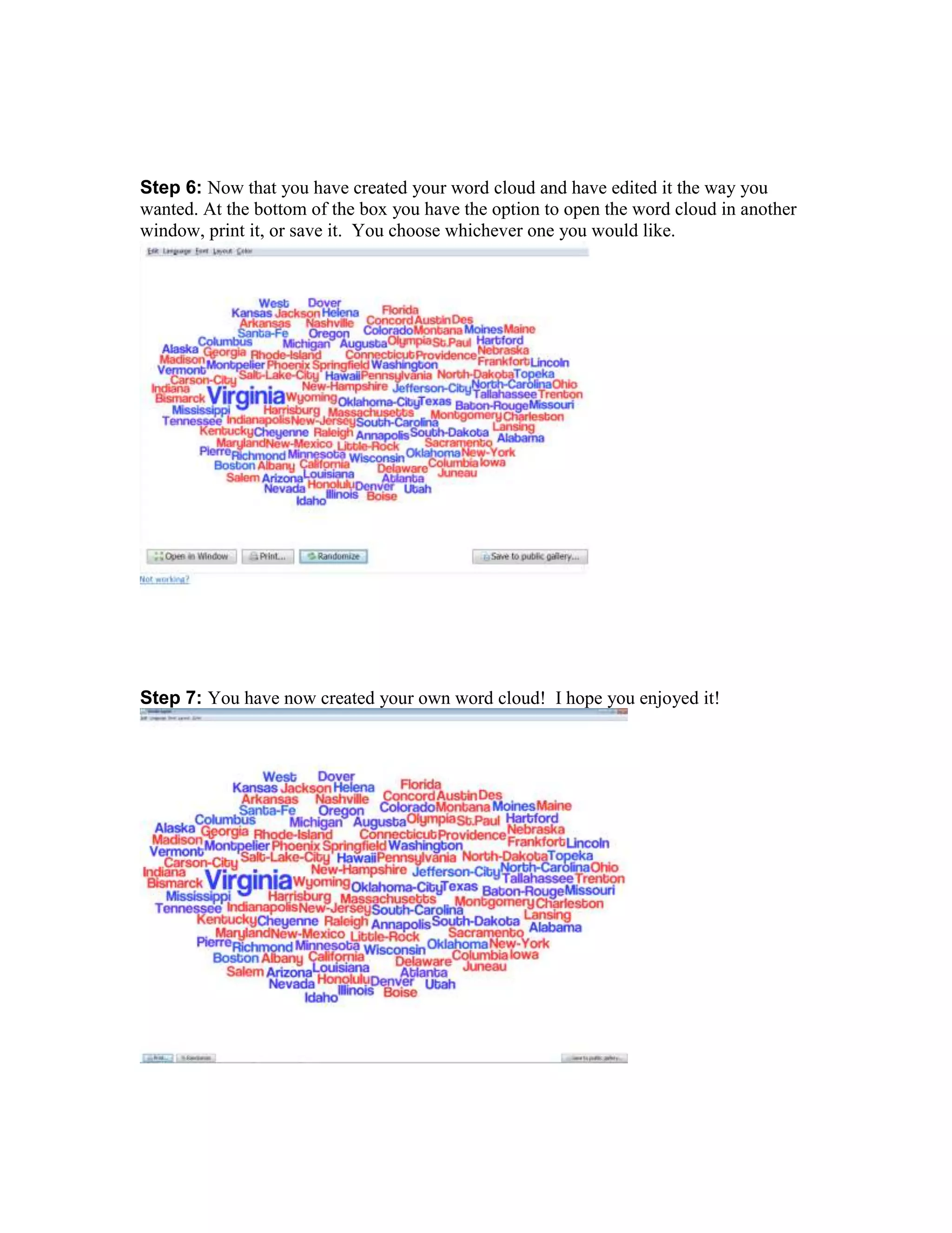 Step 6: Now that you have created your word cloud and have edited it the way you
wanted. At the bottom of the box you have the option to open the word cloud in another
window, print it, or save it. You choose whichever one you would like.

Step 7: You have now created your own word cloud! I hope you enjoyed it!

 