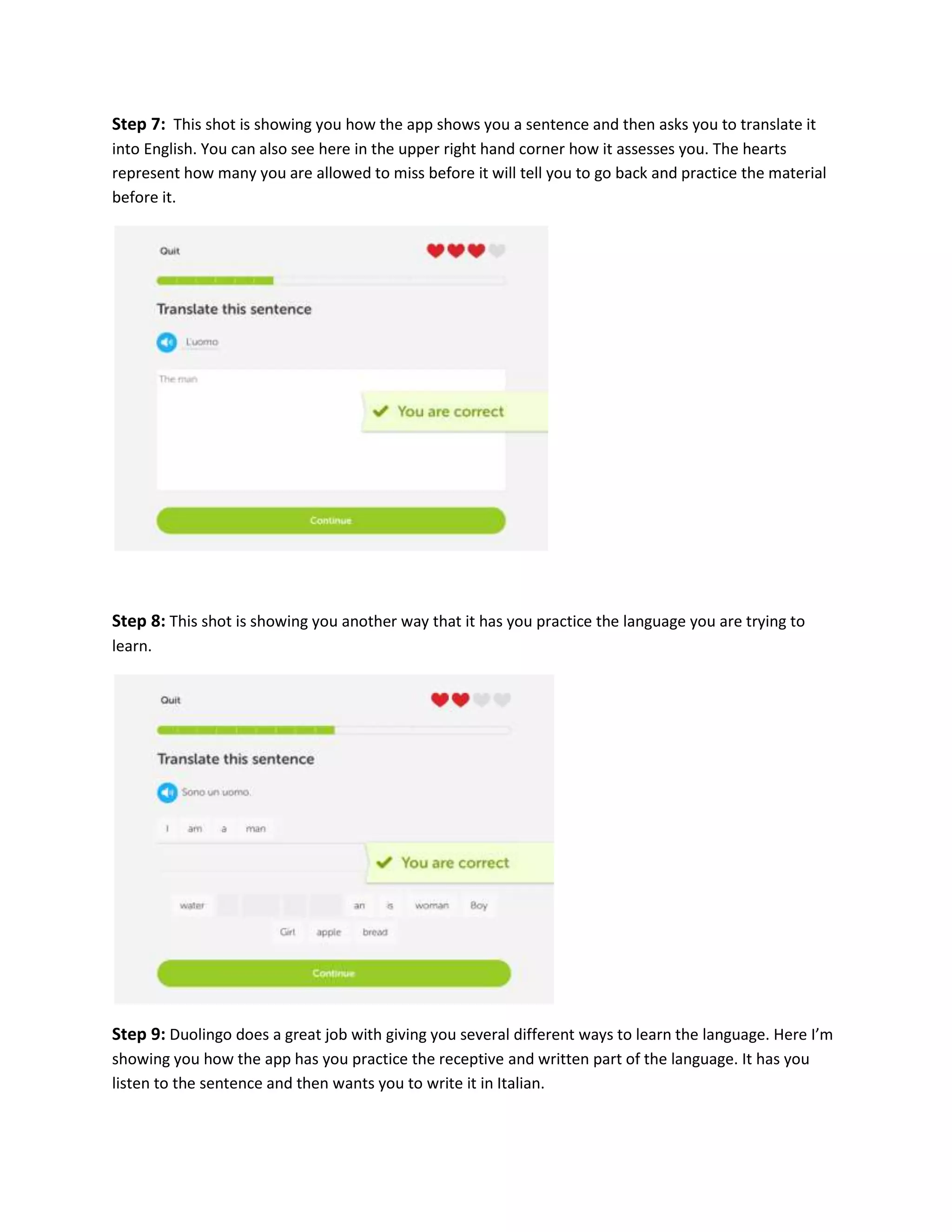 Step 7: This shot is showing you how the app shows you a sentence and then asks you to translate it
into English. You can also see here in the upper right hand corner how it assesses you. The hearts
represent how many you are allowed to miss before it will tell you to go back and practice the material
before it.

Step 8: This shot is showing you another way that it has you practice the language you are trying to
learn.

Step 9: Duolingo does a great job with giving you several different ways to learn the language. Here I’m
showing you how the app has you practice the receptive and written part of the language. It has you
listen to the sentence and then wants you to write it in Italian.

 
