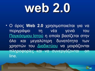 web 2.0
• Ο όρος Web 2.0 χρησιμοποιείται για να
περιγράψει
τη
νέα
γενιά
του
Παγκόσμιου Ιστού η οποία βασίζεται στην
όλο και μεγαλύτερη δυνατότητα των
χρηστών του Διαδικτύου να μοιράζονται
πληροφορίες και να συνεργάζονται on
line.
1

 
