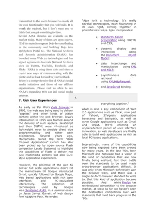 transmitted to the user's browser to enable all
the cool functionality that you will build. It is
worth the tradeoff, but I don't want you to
think that you get something for free.
Several AJAX libraries are available on the
market today. Many of them are open source.
IBM has opted to support Dojo by contributing
to the community and building Dojo into
WebSphere Portal 6.1. The National Archives
and Records Administration (NARA) has
launched some Web 2.0 technologies and has
signed agreements to create National Archives
sites on Twitter, YouTube, Facebook, and
Flickr. NARA is using these tools and sites to
create new ways of communicating with the
public and we look forward to your feedback.
Below is a comprehensive list of NARA's social
media initiatives and those of our affiliate
organizations. Please visit us often to see
NARA's expanding Web 2.0 and social media
projects.

7. Rich User Experiences

"Ajax isn't a technology. It's really
several technologies, each flourishing in
its own right, coming together in
powerful new ways. Ajax incorporates:
standards-based
presentation using XHTML
and CSS;
dynamic
display
and
interaction
using
the Document
Object
Model;
data
interchange
and
manipulation
using XML
and XSLT;
asynchronous
data
retrieval
using XMLHttpRequest;
and JavaScript binding

1.
everything together."

As early as Pei Wei's Viola browser in
1992, the web was being used to deliver
"applets" and other kinds of active
content within the web browser. Java's
introduction in 1995 was framed around
the delivery of such applets. JavaScript
and then DHTML were introduced as
lightweight ways to provide client side
programmability
and
richer
user
experiences.
Several
years
ago,
Macromedia coined the term "Rich
Internet Applications" (which has also
been picked up by open source Flash
competitor Laszlo Systems) to highlight
the capabilities of Flash to deliver not
just multimedia content but also GUIstyle application experiences.
However, the potential of the web to
deliver full scale applications didn't hit
the mainstream till Google introduced
Gmail, quickly followed by Google Maps,
web based applications with rich user
interfaces
and
PC-equivalent
interactivity.
The
collection
of
technologies
used
by
Google
was christened AJAX, in a seminal essay
by Jesse James Garrett of web design
firm Adaptive Path. He wrote:

AJAX is also a key component of Web
2.0 applications such as Flickr, now part
of
Yahoo!,
37signals'
applications
basecamp and backpack, as well as
other Google applications such as Gmail
and
Orkut.
We're
entering
an
unprecedented period of user interface
innovation, as web developers are finally
able to build web applications as rich as
local PC-based applications.
Interestingly, many of the capabilities
now being explored have been around
for many years. In the late '90s, both
Microsoft and Netscape had a vision of
the kind of capabilities that are now
finally being realized, but their battle
over the standards to be used made
cross-browser applications difficult. It
was only when Microsoft definitively won
the browser wars, and there was a
single de-facto browser standard to write
to, that this kind of application became
possible.
And
while Firefox has
reintroduced competition to the browser
market, at least so far we haven't seen
the destructive competition over web
standards that held back progress in the
'90s.

 