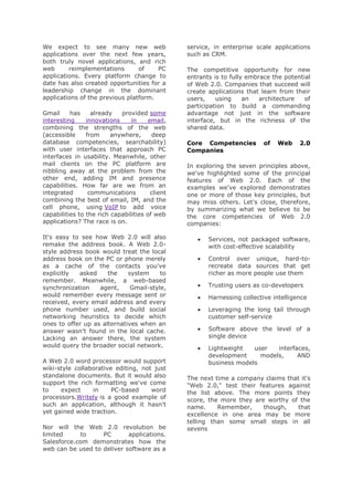 We expect to see many new web
applications over the next few years,
both truly novel applications, and rich
web
reimplementations
of
PC
applications. Every platform change to
date has also created opportunities for a
leadership change in the dominant
applications of the previous platform.
Gmail
has
already
provided some
interesting
innovations
in
email,
combining the strengths of the web
(accessible
from
anywhere,
deep
database competencies, searchability)
with user interfaces that approach PC
interfaces in usability. Meanwhile, other
mail clients on the PC platform are
nibbling away at the problem from the
other end, adding IM and presence
capabilities. How far are we from an
integrated
communications
client
combining the best of email, IM, and the
cell phone, using VoIP to add voice
capabilities to the rich capabilities of web
applications? The race is on.
It's easy to see how Web 2.0 will also
remake the address book. A Web 2.0style address book would treat the local
address book on the PC or phone merely
as a cache of the contacts you've
explicitly
asked
the
system
to
remember. Meanwhile, a web-based
synchronization
agent,
Gmail-style,
would remember every message sent or
received, every email address and every
phone number used, and build social
networking heuristics to decide which
ones to offer up as alternatives when an
answer wasn't found in the local cache.
Lacking an answer there, the system
would query the broader social network.
A Web 2.0 word processor would support
wiki-style collaborative editing, not just
standalone documents. But it would also
support the rich formatting we've come
to
expect
in
PC-based
word
processors.Writely is a good example of
such an application, although it hasn't
yet gained wide traction.
Nor will the Web 2.0 revolution be
limited
to
PC
applications.
Salesforce.com demonstrates how the
web can be used to deliver software as a

service, in enterprise scale applications
such as CRM.
The competitive opportunity for new
entrants is to fully embrace the potential
of Web 2.0. Companies that succeed will
create applications that learn from their
users,
using
an
architecture
of
participation to build a commanding
advantage not just in the software
interface, but in the richness of the
shared data.
Core Competencies
Companies

of

Web

2.0

In exploring the seven principles above,
we've highlighted some of the principal
features of Web 2.0. Each of the
examples we've explored demonstrates
one or more of those key principles, but
may miss others. Let's close, therefore,
by summarizing what we believe to be
the core competencies of Web 2.0
companies:
Services, not packaged software,
with cost-effective scalability
Control over unique, hard-torecreate data sources that get
richer as more people use them
Trusting users as co-developers
Harnessing collective intelligence
Leveraging the long tail through
customer self-service
Software above the level of a
single device
Lightweight
user
interfaces,
development
models,
AND
business models
The next time a company claims that it's
"Web 2.0," test their features against
the list above. The more points they
score, the more they are worthy of the
name.
Remember,
though,
that
excellence in one area may be more
telling than some small steps in all
sevens

 