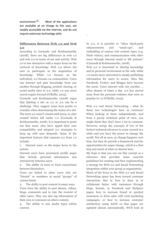 environment.[2]
Most of the applications
are available at no charge to the user, are
readily accessible via the Internet, and do not
require extensive technology skills
Differences Between Web 1.0 and Web
2.0
According to Cormode and Krishnamurthy
(2008), there are big differences in web 1.0
and web 2.0 in terms of use and activity. Web
1.0 is less interactive with a major focus on the
retrieval of knowledge. Web 2.0 allows the
user to participate in the acquisition of
knowledge. While 1.0 focuses on the
individual, 2.0 focuses on communities. Users
can interact and gain knowledge from one
another through blogging, product sharing, or
social media sites in 2.0, while 1.0 was more
search engine focused (O’Reilly, 2005).
Cormode and Krishnamurthy (2008) argue
that labeling a site as 1.0 or 2.0 can be a
challenge. They suggest some keys points to
consider when determining the status of a site.
The term 2.0 wasn’t coined until 2004, so sites
created before fall under 1.0 (Cormode &
Krishnamurthy, 2008). It is important to point
out that many sites have upped their user
compatibility and adopted 2.0 strategies to
keep up with user demands. Some of the
important features that separate 2.0 from 1.0
include:
1. Internet users as the major focus in the
system.
Internet users have prominent profile pages
that include personal information and
interactivity between users.
2. The ability of users to form connections
between themselves.
Users are linked to other users who are
“friends” or members in social “groups” of
various kinds.
3. The ability to post content in many ways.
Users have the ability to post photos, videos,
blogs, comments and to rate the content of
other users. They can also tag information of
their own or comment on others content.
4. The ability to mix media types within
content.

.
In 2.0, it is possible to “allow third-party
enhancements
and
“mash-ups”,
and
embedding of various rich content types (e.g.
Flash videos), and communication with other
users through internal email or IM systems”
(Cormode & Krishnamurthy, 2008).
Web 2.0 is interested in sharing knowledge
and in personal involvement in the web, while
1.0 seems more interested in simply publishing
information for users to access. Sites like
Facebook, Twitter, and Blogger have become
the norm. Users interact with one another …
often dozens of times a day. 2.0 has moved
away from the personal websites that were so
popular in 1.0 (O’Reilly, 2005).
Web 2.0 and Social Networking - what do
those two technologies have in common?
When looking at them independently, and
from a purely technical point of view, you
might think they don't have a lot in common.
However, merge the concepts of two of the
hottest technical advances to come around in a
while and you have the power to change the
world. Not all at once, as change happens over
time, but they do provide a framework and the
opportunities for major change, which is a first
step and much of what we discuss here.
My hope is that you can use this excerpt as a
reference that provides some concrete
guidelines for creating and then implementing
a strategy for Web 2.0 and Social Networking
integration within your group or organization.
Much of the focus in the Web 2.0 and Social
Networking space has been toward customer
interaction; that is, how to draw in or
collaborate better with customers through
blogs, forums, or Facebook and MySpace
pages; how to increase brand or product
awareness or drive sales with viral marketing
campaigns; or how to increase customer
satisfaction using AJAX so that pages are
updated almost automatically. We'll look at

 
