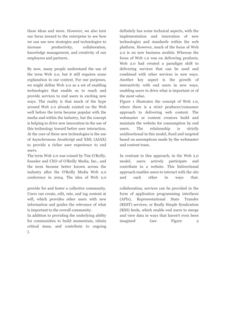 these ideas and more. However, we also turn
our focus inward to the enterprise to see how
we can use new strategies and technologies to
increase
productivity,
collaboration,
knowledge management, and creativity of our
employees and partners.
By now, many people understand the use of
the term Web 2.0, but it still requires some
explanation in our context. For our purposes,
we might define Web 2.0 as a set of enabling
technologies that enable us to reach and
provide services to end users in exciting new
ways. The reality is that much of the hype
around Web 2.0 already existed on the Web
well before the term became popular with the
media and within the industry, but the concept
is helping to drive new innovation in the use of
this technology toward better user interaction.
At the core of these new technologies is the use
of Asynchronous JavaScript and XML (AJAX)
to provide a richer user experience to end
users.
The term Web 2.0 was coined by Tim O'Reilly,
founder and CEO of O'Reilly Media, Inc., and
the term became better known across the
industry after the O'Reilly Media Web 2.0
conference in 2004. The idea of Web 2.0
provide for and foster a collective community.
Users can create, edit, rate, and tag content at
will, which provides other users with new
information and guides the relevance of what
is important to the overall community.
In addition to providing the underlying ability
for communities to build momentum, obtain
critical mass, and contribute to ongoing
).

definitely has some technical aspects, with the
implementation and innovation of new
technologies and standards within the web
platform. However, much of the focus of Web
2.0 is on new business models. Whereas the
focus of Web 1.0 was on delivering products,
Web 2.0 had created a paradigm shift to
delivering services that can be used and
combined with other services in new ways.
Another key aspect is the growth of
interactivity with end users in new ways,
enabling users to drive what is important or of
the most value.
Figure 1 illustrates the concept of Web 1.0,
where there is a strict producer/consumer
approach to delivering web content. The
webmaster or content creators build and
maintain the website for consumption by end
users.
The
relationship
is
strictly
unidirectional in this model, fixed and targeted
based on assumptions made by the webmaster
and content team.
In contrast to this approach, in the Web 2.0
model, users actively participate and
contribute to a website. This bidirectional
approach enables users to interact with the site
and
each
other
in
ways
that.
collaboration, services can be provided in the
form of application programming interfaces
(APIs), Representational State Transfer
(REST) services, or Really Simple Syndication
(RSS) feeds, which enable end users to merge
and view data in ways that haven't even been
imagined
(see
Figure
2

 