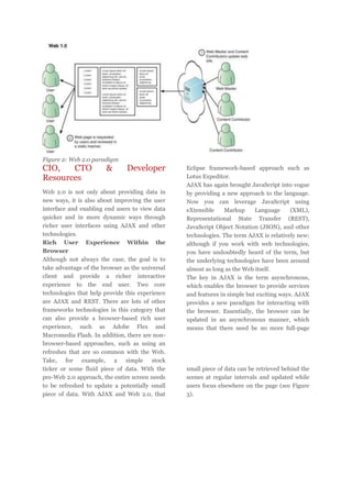 Figure 2: Web 2.0 paradigm

CIO,
CTO
Resources

&

Developer

Web 2.0 is not only about providing data in
new ways, it is also about improving the user
interface and enabling end users to view data
quicker and in more dynamic ways through
richer user interfaces using AJAX and other
technologies.
Rich User Experience Within the
Browser
Although not always the case, the goal is to
take advantage of the browser as the universal
client and provide a richer interactive
experience to the end user. Two core
technologies that help provide this experience
are AJAX and REST. There are lots of other
frameworks technologies in this category that
can also provide a browser-based rich user
experience, such as Adobe Flex and
Macromedia Flash. In addition, there are nonbrowser-based approaches, such as using an
refreshes that are so common with the Web.
Take, for example, a simple stock
ticker or some fluid piece of data. With the
pre-Web 2.0 approach, the entire screen needs
to be refreshed to update a potentially small
piece of data. With AJAX and Web 2.0, that

Eclipse framework-based approach such as
Lotus Expeditor.
AJAX has again brought JavaScript into vogue
by providing a new approach to the language.
Now you can leverage JavaScript using
eXtensible
Markup
Language
(XML),
Representational State Transfer (REST),
JavaScript Object Notation (JSON), and other
technologies. The term AJAX is relatively new;
although if you work with web technologies,
you have undoubtedly heard of the term, but
the underlying technologies have been around
almost as long as the Web itself.
The key in AJAX is the term asynchronous,
which enables the browser to provide services
and features in simple but exciting ways. AJAX
provides a new paradigm for interacting with
the browser. Essentially, the browser can be
updated in an asynchronous manner, which
means that there need be no more full-page

small piece of data can be retrieved behind the
scenes at regular intervals and updated while
users focus elsewhere on the page (see Figure
3).

 
