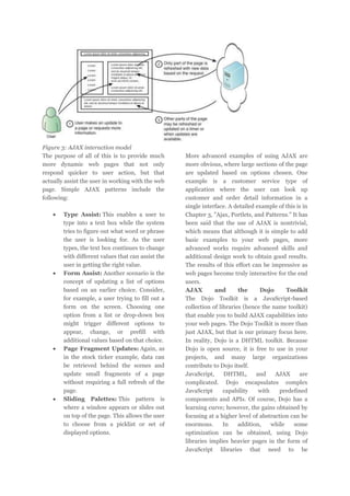 Figure 3: AJAX interaction model
The purpose of all of this is to provide much
more dynamic web pages that not only
respond quicker to user action, but that
actually assist the user in working with the web
page. Simple AJAX patterns include the
following:
Type Assist: This enables a user to
type into a text box while the system
tries to figure out what word or phrase
the user is looking for. As the user
types, the text box continues to change
with different values that can assist the
user in getting the right value.
Form Assist: Another scenario is the
concept of updating a list of options
based on an earlier choice. Consider,
for example, a user trying to fill out a
form on the screen. Choosing one
option from a list or drop-down box
might trigger different options to
appear, change, or prefill with
additional values based on that choice.
Page Fragment Updates: Again, as
in the stock ticker example, data can
be retrieved behind the scenes and
update small fragments of a page
without requiring a full refresh of the
page.
Sliding Palettes: This pattern is
where a window appears or slides out
on top of the page. This allows the user
to choose from a picklist or set of
displayed options.

More advanced examples of using AJAX are
more obvious, where large sections of the page
are updated based on options chosen. One
example is a customer service type of
application where the user can look up
customer and order detail information in a
single interface. A detailed example of this is in
Chapter 3, "Ajax, Portlets, and Patterns." It has
been said that the use of AJAX is nontrivial,
which means that although it is simple to add
basic examples to your web pages, more
advanced works require advanced skills and
additional design work to obtain good results.
The results of this effort can be impressive as
web pages become truly interactive for the end
users.
AJAX
and
the
Dojo
Toolkit
The Dojo Toolkit is a JavaScript-based
collection of libraries (hence the name toolkit)
that enable you to build AJAX capabilities into
your web pages. The Dojo Toolkit is more than
just AJAX, but that is our primary focus here.
In reality, Dojo is a DHTML toolkit. Because
Dojo is open source, it is free to use in your
projects, and many large organizations
contribute to Dojo itself.
JavaScript,
DHTML,
and
AJAX
are
complicated. Dojo encapsulates complex
JavaScript
capability
with
predefined
components and APIs. Of course, Dojo has a
learning curve; however, the gains obtained by
focusing at a higher level of abstraction can be
enormous.
In
addition,
while
some
optimization can be obtained, using Dojo
libraries implies heavier pages in the form of
JavaScript libraries that need to be

 
