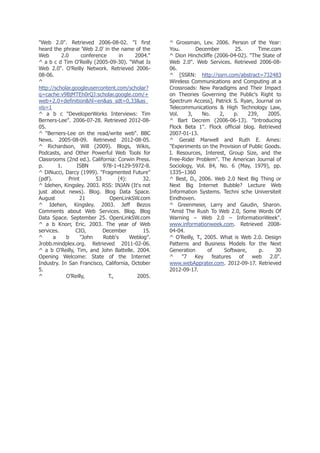 "Web 2.0". Retrieved 2006-08-02. "I first
heard the phrase 'Web 2.0' in the name of the
Web
2.0
conference
in
2004."
^ a b c d Tim O'Reilly (2005-09-30). "What Is
Web 2.0". O'Reilly Network. Retrieved 200608-06.
^
http://scholar.googleusercontent.com/scholar?
q=cache:v9BjMTEh0rQJ:scholar.google.com/+
web+2.0+definition&hl=en&as_sdt=0,33&as_
vis=1
^ a b c "DeveloperWorks Interviews: Tim
Berners-Lee". 2006-07-28. Retrieved 2012-0805.
^ "Berners-Lee on the read/write web". BBC
News. 2005-08-09. Retrieved 2012-08-05.
^ Richardson, Will (2009). Blogs, Wikis,
Podcasts, and Other Powerful Web Tools for
Classrooms (2nd ed.). California: Corwin Press.
p.
1.
ISBN
978-1-4129-5972-8.
^ DiNucci, Darcy (1999). "Fragmented Future"
(pdf).
Print
53
(4):
32.
^ Idehen, Kingsley. 2003. RSS: INJAN (It's not
just about news). Blog. Blog Data Space.
August
21
OpenLinkSW.com
^ Idehen, Kingsley. 2003. Jeff Bezos
Comments about Web Services. Blog. Blog
Data Space. September 25. OpenLinkSW.com
^ a b Knorr, Eric. 2003. The year of Web
services.
CIO,
December
15.
^
a
b
"John
Robb's
Weblog".
Jrobb.mindplex.org. Retrieved 2011-02-06.
^ a b O'Reilly, Tim, and John Battelle. 2004.
Opening Welcome: State of the Internet
Industry. In San Francisco, California, October
5.
^
O’Reilly,
T.,
2005.

^ Grossman, Lev. 2006. Person of the Year:
You.
December
25.
Time.com
^ Dion Hinchcliffe (2006-04-02). "The State of
Web 2.0". Web Services. Retrieved 2006-0806.
^ [SSRN: http://ssrn.com/abstract=732483
Wireless Communications and Computing at a
Crossroads: New Paradigms and Their Impact
on Theories Governing the Public's Right to
Spectrum Access], Patrick S. Ryan, Journal on
Telecommunications & High Technology Law,
Vol.
3,
No.
2,
p.
239,
2005.
^ Bart Decrem (2006-06-13). "Introducing
Flock Beta 1". Flock official blog. Retrieved
2007-01-13.
^ Gerald Marwell and Ruth E. Ames:
"Experiments on the Provision of Public Goods.
I. Resources, Interest, Group Size, and the
Free-Rider Problem". The American Journal of
Sociology, Vol. 84, No. 6 (May, 1979), pp.
1335–1360
^ Best, D., 2006. Web 2.0 Next Big Thing or
Next Big Internet Bubble? Lecture Web
Information Systems. Techni sche Universiteit
Eindhoven.
^ Greenmeier, Larry and Gaudin, Sharon.
"Amid The Rush To Web 2.0, Some Words Of
Warning – Web 2.0 – InformationWeek".
www.informationweek.com. Retrieved 200804-04.
^ O’Reilly, T., 2005. What is Web 2.0. Design
Patterns and Business Models for the Next
Generation
of
Software,
p.
30
^
"7
Key
features
of
web
2.0".
www.webApprater.com. 2012-09-17. Retrieved
2012-09-17.

 