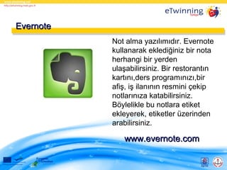Evernote
Not alma yazılımıdır. Evernote
kullanarak eklediğiniz bir nota
herhangi bir yerden
ulaşabilirsiniz. Bir restorantın
kartını,ders programınızı,bir
afiş, iş ilanının resmini çekip
notlarınıza katabilirsiniz.
Böylelikle bu notlara etiket
ekleyerek, etiketler üzerinden
arabilirsiniz.

www.evernote.com

 