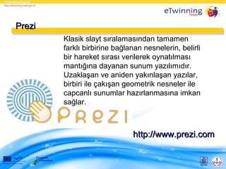 Prezi
Klasik slayt sıralamasından tamamen
farklı birbirine bağlanan nesnelerin, belirli
bir hareket sırası verilerek oynatılması
mantığına dayanan sunum yazılımıdır.
Uzaklaşan ve aniden yakınlaşan yazılar,
birbiri ile çakışan geometrik nesneler ile
capcanlı sunumlar hazırlanmasına imkan
sağlar.

http://www.prezi.com

 