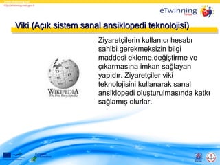 Viki (Açık sistem sanal ansiklopedi teknolojisi)
Ziyaretçilerin kullanıcı hesabı
sahibi gerekmeksizin bilgi
maddesi ekleme,değiştirme ve
çıkarmasına imkan sağlayan
yapıdır. Ziyaretçiler viki
teknolojisini kullanarak sanal
ansiklopedi oluşturulmasında katkı
sağlamış olurlar.

 