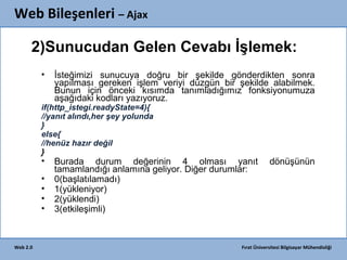 Web Bileşenleri – Ajax
2)Sunucudan Gelen Cevabı İşlemek:
•

İsteğimizi sunucuya doğru bir şekilde gönderdikten sonra
yapılması gereken işlem veriyi düzgün bir şekilde alabilmek.
Bunun için önceki kısımda tanımladığımız fonksiyonumuza
aşağıdaki kodları yazıyoruz.

if(http_istegi.readyState=4){
//yanıt alındı,her şey yolunda
}
else{
//henüz hazır değil
}

•
•
•
•
•

Web 2.0

Burada durum değerinin 4 olması yanıt
tamamlandığı anlamına geliyor. Diğer durumlar:
0(başlatılamadı)
1(yükleniyor)
2(yüklendi)
3(etkileşimli)

dönüşünün

Fırat Üniversitesi Bilgisayar Mühendisliği

 
