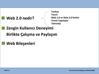 Web 2.0 nedir?

Tarihçe
Tanım
Web 1.0 ve Web 2.0 farklar
Temel Yapıtaşlar
Teknoloji

Zengin Kullanıcı Deneyimi
Birlikte Çalışma ve Paylaşım
)
Web Bileşenleri

Web 2.0

BirazKritik
IBM

Fırat Üniversitesi Bilgisayar Mühendisliği

 