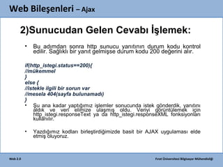 Web Bileşenleri – Ajax
2)Sunucudan Gelen Cevabı İşlemek:
•

Bu adımdan sonra http sunucu yanıtının durum kodu kontrol
edilir. Sağlıklı bir yanıt gelmişse durum kodu 200 değerini alır.

if(http_istegi.status==200){
//mükemmel
}
else {
//istekle ilgili bir sorun var
//mesela 404(sayfa bulunamadı)
}
• Şu ana kadar yaptığımız işlemler sonucunda istek gönderdik, yanıtını
aldık ve veri elimize ulaşmış oldu. Veriyi görüntülemek için
http_istegi.responseText ya da http_istegi.responseXML fonksiyonları
kullanılır.
•

Web 2.0

Yazdığımız kodları birleştirdiğimizde basit bir AJAX uygulaması elde
etmiş oluyoruz.

Fırat Üniversitesi Bilgisayar Mühendisliği

 