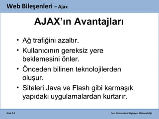 Web Bileşenleri – Ajax

AJAX’ın Avantajları
• Ağ trafiğini azaltır.
• Kullanıcının gereksiz yere
beklemesini önler.
• Önceden bilinen teknolojilerden
oluşur.
• Siteleri Java ve Flash gibi karmaşık
yapıdaki uygulamalardan kurtarır.
Web 2.0

Fırat Üniversitesi Bilgisayar Mühendisliği

 