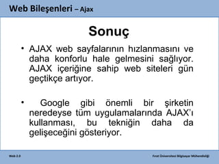 Web Bileşenleri – Ajax

Sonuç
• AJAX web sayfalarının hızlanmasını ve
daha konforlu hale gelmesini sağlıyor.
AJAX içeriğine sahip web siteleri gün
geçtikçe artıyor.
•

Web 2.0

Google gibi önemli bir şirketin
neredeyse tüm uygulamalarında AJAX’ı
kullanması, bu tekniğin daha da
gelişeceğini gösteriyor.
Fırat Üniversitesi Bilgisayar Mühendisliği

 