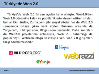 Türkiyede Web 2.0
Türkiye'de Web 2.0 iki ayrı açıdan katkı almıştır. Web1.0'dan
Web 2.0 dönemine kalan ve popülerliklerini devam ettiren siteler,
bunlar Ekşi Sözlük, Zurna.com gibi sosyal siteler. Ve de Web 2.0
zamanında ortaya çıkan yeni siteler. Bunların arasında da
Yonja.com, Bildirgec.com, Blogcu.com sayılabilir. Daha sonraları
da Web2.0 projelerinin artmasıyla, Web 2.0 haberciliği de
popülerleşti. Webrazzi blogu vasıtasıyla yeni web 2.0 girişimleri
takip edilebilmektedir.

Web 2.0

Fırat Üniversitesi Bilgisayar Mühendisliği

 