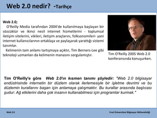 Web 2.0 nedir? -Tarihçe
Web 2.0;
O'Reilly Media tarafından 2004'de kullanılmaya başlayan bir
sözcüktür ve ikinci nesil internet hizmetlerini - toplumsal
iletişim sitelerini, vikileri, iletişim araçlarını, folksonomileri- yani
internet kullanıcılarının ortaklaşa ve paylaşarak yarattığı sistemi
tanımlar.
Kelimenin tam anlamı tartışmaya açıktır, Tim Berners-Lee gibi
teknoloji uzmanları da kelimenin manasını sorgulamıştır.

Tim O'Reilly 2005 Web 2.0
konferansında konuşurken.

Tim O'Reilly'e göre Web 2.0'ın kısmen tanımı şöyledir: "Web 2.0 bilgisayar
endüstrisinde internetin bir düzlem olarak ilerlemesiyle bir işletme devrimi ve bu
düzlemin kurallarını başarı için anlamaya çalışmaktır. Bu kurallar arasında başlıcası
şudur: Ağ etkilerini daha çok insanın kullanabilmesi için programlar kurmak."

Web 2.0

Fırat Üniversitesi Bilgisayar Mühendisliği

 