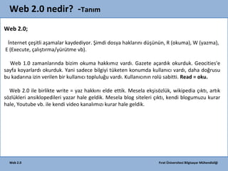Web 2.0 nedir? -Tanım
Web 2.0;
İnternet çeşitli aşamalar kaydediyor. Şimdi dosya haklarını düşünün, R (okuma), W (yazma),
E (Execute, çalıştırma/yürütme vb).
Web 1.0 zamanlarında bizim okuma hakkımız vardı. Gazete açardık okurduk. Geocities'e
sayfa koyarlardı okurduk. Yani sadece bilgiyi tüketen konumda kullanıcı vardı, daha doğrusu
bu kadarına izin verilen bir kullanıcı topluluğu vardı. Kullanıcının rolü sabitti. Read = oku.
Web 2.0 ile birlikte write = yaz hakkını elde ettik. Mesela ekşisözlük, wikipedia çıktı, artık
sözlükleri ansiklopedileri yazar hale geldik. Mesela blog siteleri çıktı, kendi blogumuzu kurar
hale, Youtube vb. ile kendi video kanalımızı kurar hale geldik.

Web 2.0

Fırat Üniversitesi Bilgisayar Mühendisliği

 