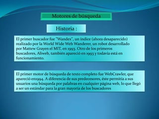 Historia :
El primer buscador fue "Wandex", un índice (ahora desaparecido)
realizado por la World Wide Web Wanderer, un robot desarrollado
por Mattew Grayen el MIT, en 1993. Otro de los primeros
buscadores, Aliweb, también apareció en 1993 y todavía está en
funcionamiento.

El primer motor de búsqueda de texto completo fue WebCrawler, que
apareció en1994. A diferencia de sus predecesores, éste permitía a sus
usuarios una búsqueda por palabras en cualquier página web, lo que llegó
a ser un estándar para la gran mayoría de los buscadores

 
