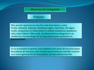 Historia :
Muy pronto aparecieron muchos más buscadores, como
Excite, Infoseek, Inktomi, Northern Light y AltaVista. De algún
modo, competían con directorios (o índices temáticos) populares
tales como Yahoo!. Más tarde, los directorios se integraron o se
añadieron a la tecnología de los buscadores para aumentar su
funcionalidad.

En la actualidad se aprecia una tendencia por parte de los principales
buscadores de Internet a dar el salto hacia entornos móviles creando
una nueva generación de buscadores: los buscadores móviles

 