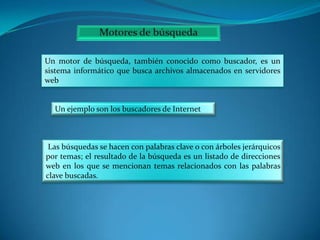 Un motor de búsqueda, también conocido como buscador, es un
sistema informático que busca archivos almacenados en servidores
web

Un ejemplo son los buscadores de Internet

Las búsquedas se hacen con palabras clave o con árboles jerárquicos
por temas; el resultado de la búsqueda es un listado de direcciones
web en los que se mencionan temas relacionados con las palabras
clave buscadas.

 