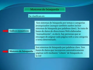 Se clasifican en:

Índices temáticos:

Son sistemas de búsqueda por temas o categorías
jerarquizados (aunque también suelen incluir
sistemas de búsqueda por palabras clave). Se trata de
bases de datos de direcciones Web elaboradas
"manualmente", es decir, hay personas que se
encargan de asignar cada página web a una categoría
o tema determinado.

Son sistemas de búsqueda por palabras clave. Son
Motores de búsqueda: bases de datos que incorporan automáticamente
páginas web mediante "robots" de búsqueda en
la red

 