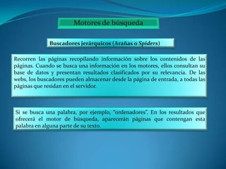 Buscadores jerárquicos (Arañas o Spiders)
Recorren las páginas recopilando información sobre los contenidos de las
páginas. Cuando se busca una información en los motores, ellos consultan su
base de datos y presentan resultados clasificados por su relevancia. De las
webs, los buscadores pueden almacenar desde la página de entrada, a todas las
páginas que residan en el servidor.

Si se busca una palabra, por ejemplo, “ordenadores”. En los resultados que
ofrecerá el motor de búsqueda, aparecerán páginas que contengan esta
palabra en alguna parte de su texto.

 
