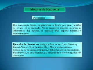 Directorios
Una tecnología barata, ampliamente utilizada por gran cantidad
de scripts en el mercado. No se requieren muchos recursos de
informática. En cambio, se requiere más soporte humano y
mantenimiento

Ejemplos de directorios: Antiguos directorios, Open Directory
Project, Yahoo!, Terra (antiguo Olé). Ahora, ambos utilizan
tecnología de búsqueda jerárquica, y Yahoo! conserva su directorio.
Buscar Portal, es un directorio, y la mayoría de motores hispanos son
directorios.

 