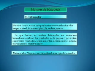 Metabuscador

Permite lanzar varias búsquedas en motores seleccionados
respetando el formato original de los buscadores

Lo que hacen, es realizar búsquedas en auténticos
buscadores, analizan los resultados de la página, y presentan
sus propios resultados, según un orden definido por el sistema
estructural del metabuscador

Metacrawler, Aleyares, son ejemplos de este tipo de buscador.

 