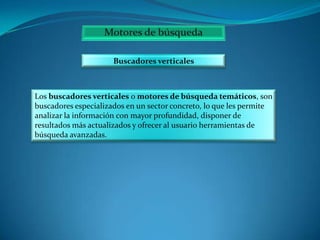 Buscadores verticales

Los buscadores verticales o motores de búsqueda temáticos, son
buscadores especializados en un sector concreto, lo que les permite
analizar la información con mayor profundidad, disponer de
resultados más actualizados y ofrecer al usuario herramientas de
búsqueda avanzadas.

 