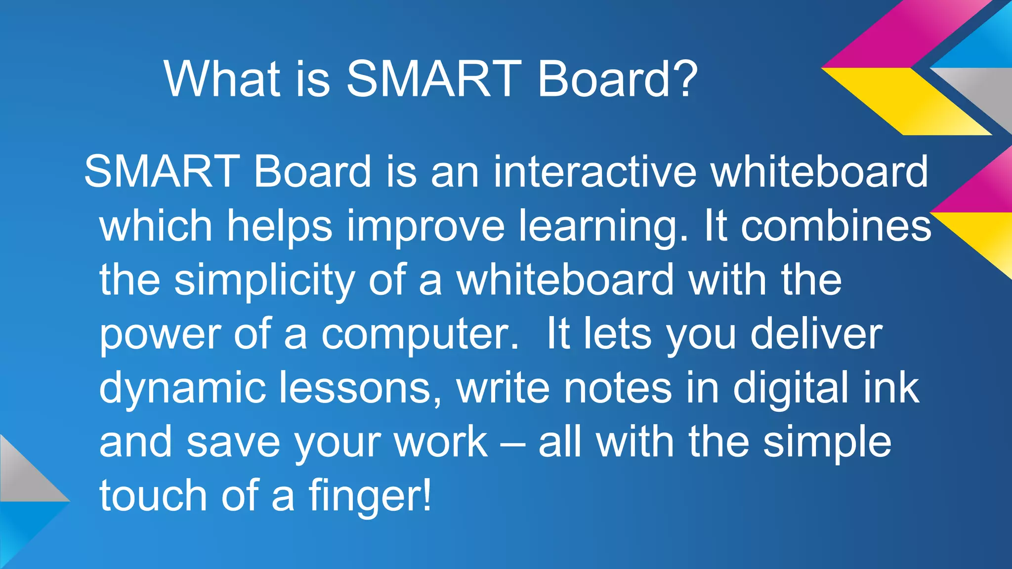 What is SMART Board?
SMART Board is an interactive whiteboard
which helps improve learning. It combines
the simplicity of a whiteboard with the
power of a computer. It lets you deliver
dynamic lessons, write notes in digital ink
and save your work – all with the simple
touch of a finger!

 