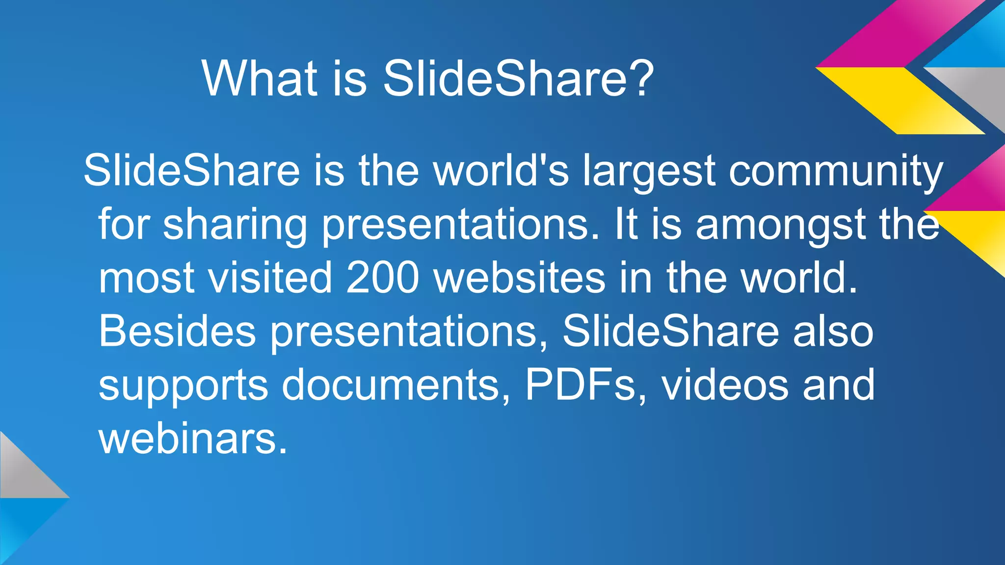What is SlideShare?
SlideShare is the world's largest community
for sharing presentations. It is amongst the
most visited 200 websites in the world.
Besides presentations, SlideShare also
supports documents, PDFs, videos and
webinars.

 