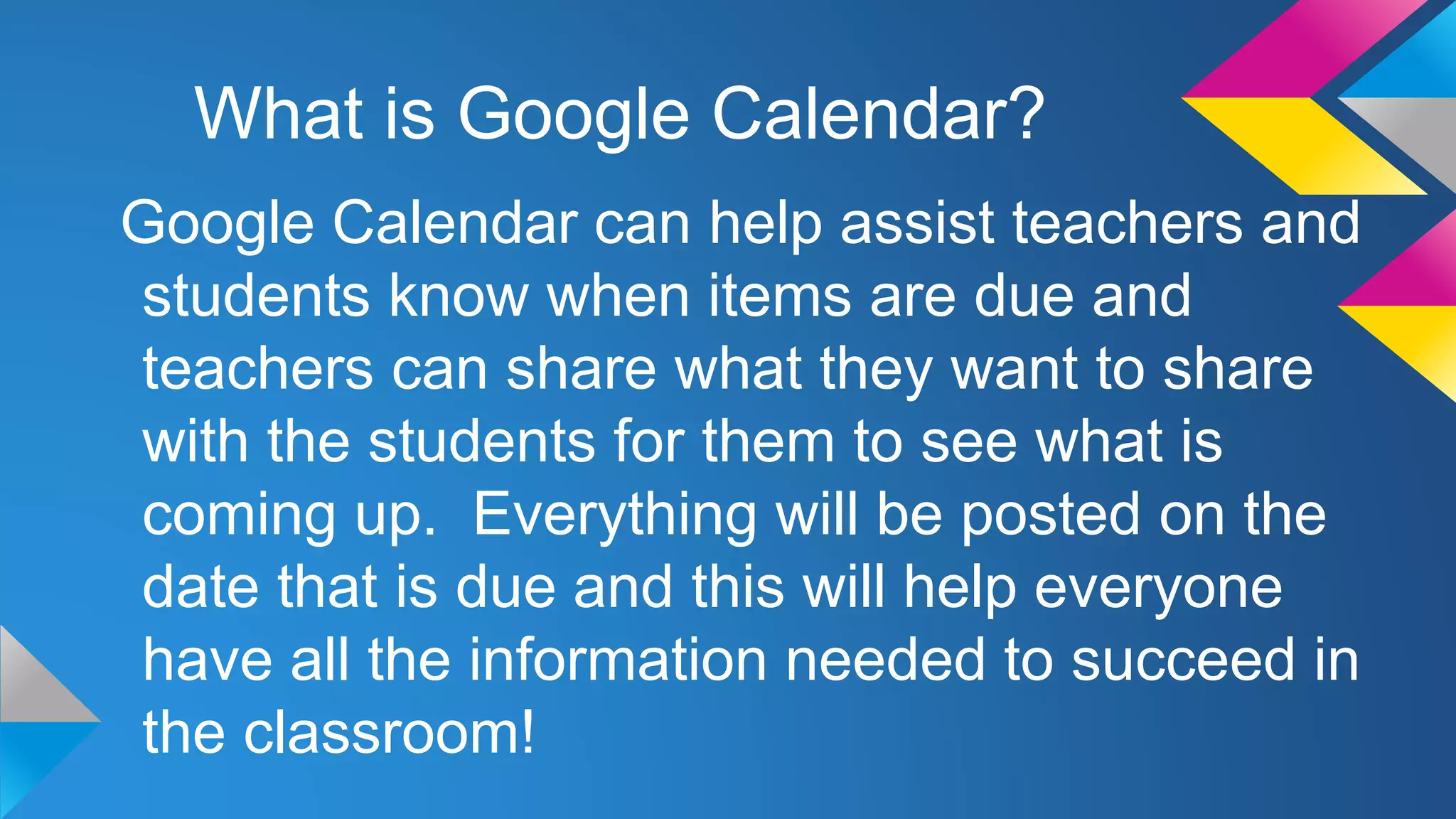 What is Google Calendar?
Google Calendar can help assist teachers and
students know when items are due and
teachers can share what they want to share
with the students for them to see what is
coming up. Everything will be posted on the
date that is due and this will help everyone
have all the information needed to succeed in
the classroom!

 