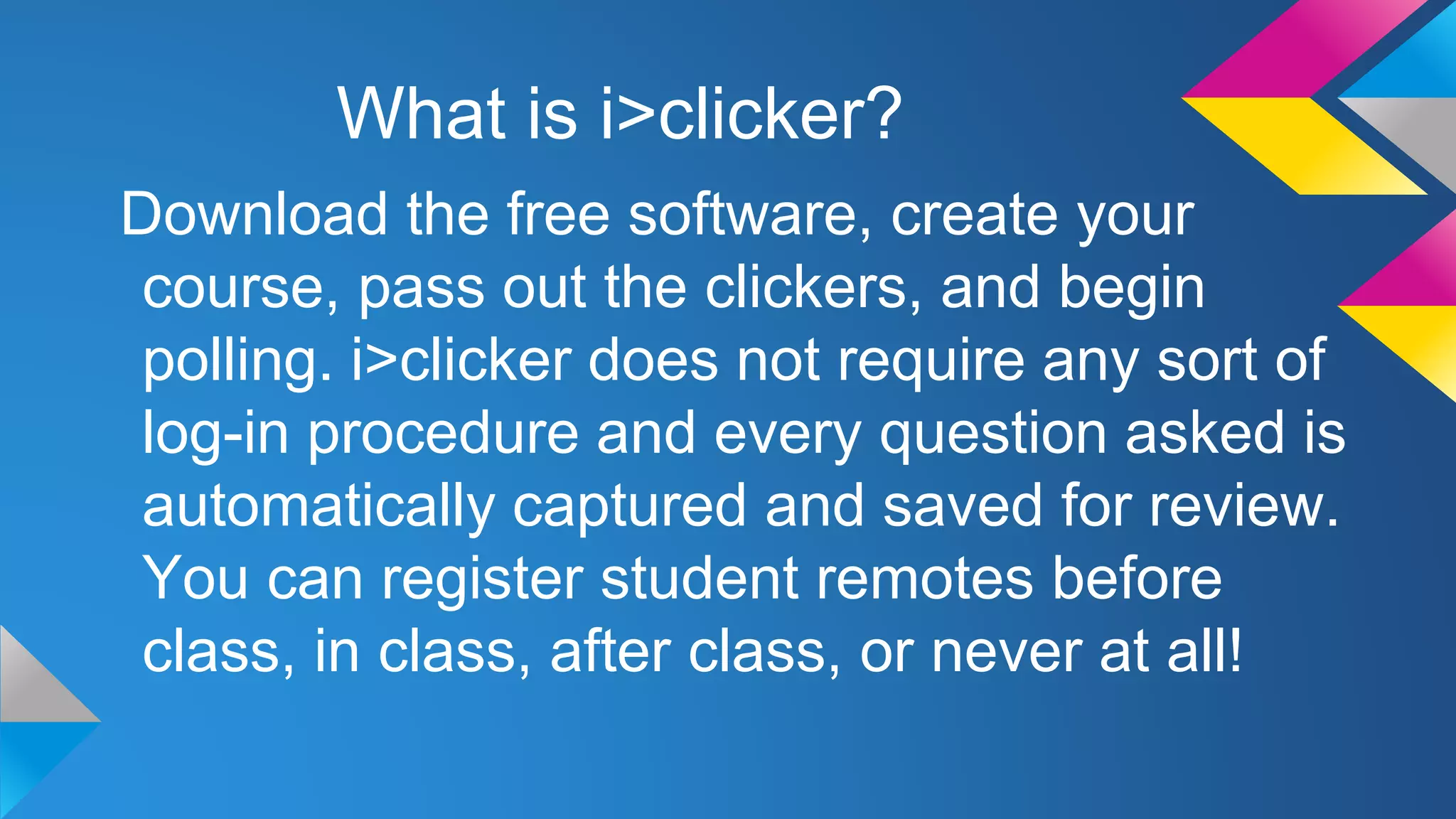 What is i>clicker?
Download the free software, create your
course, pass out the clickers, and begin
polling. i>clicker does not require any sort of
log-in procedure and every question asked is
automatically captured and saved for review.
You can register student remotes before
class, in class, after class, or never at all!

 