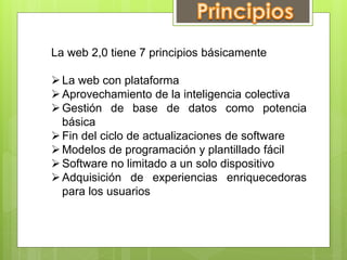 La web 2,0 tiene 7 principios básicamente

 La web con plataforma
 Aprovechamiento de la inteligencia colectiva
 Gestión de base de datos como potencia
básica
 Fin del ciclo de actualizaciones de software
 Modelos de programación y plantillado fácil
 Software no limitado a un solo dispositivo
 Adquisición de experiencias enriquecedoras
para los usuarios

 
