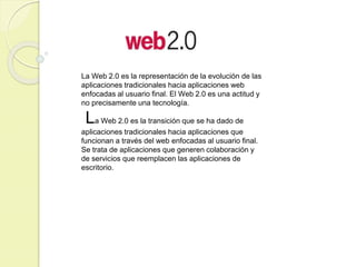La Web 2.0 es la representación de la evolución de las
aplicaciones tradicionales hacia aplicaciones web
enfocadas al usuario final. El Web 2.0 es una actitud y
no precisamente una tecnología.

La Web 2.0 es la transición que se ha dado de
aplicaciones tradicionales hacia aplicaciones que
funcionan a través del web enfocadas al usuario final.
Se trata de aplicaciones que generen colaboración y
de servicios que reemplacen las aplicaciones de
escritorio.

 