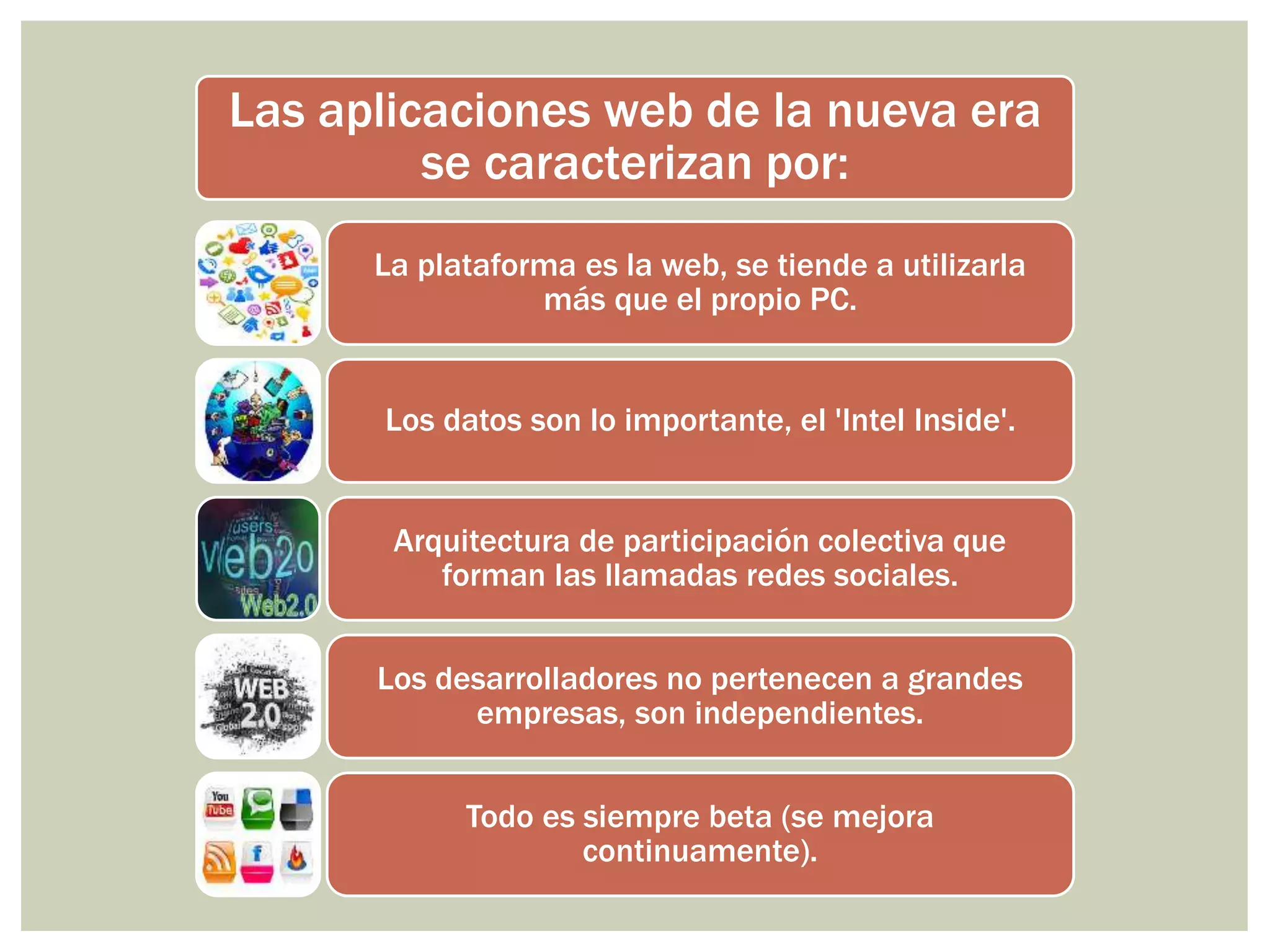 Las aplicaciones web de la nueva era
se caracterizan por:
La plataforma es la web, se tiende a utilizarla
más que el propio PC.
Los datos son lo importante, el 'Intel Inside'.
Arquitectura de participación colectiva que
forman las llamadas redes sociales.
Los desarrolladores no pertenecen a grandes
empresas, son independientes.
Todo es siempre beta (se mejora
continuamente).
 