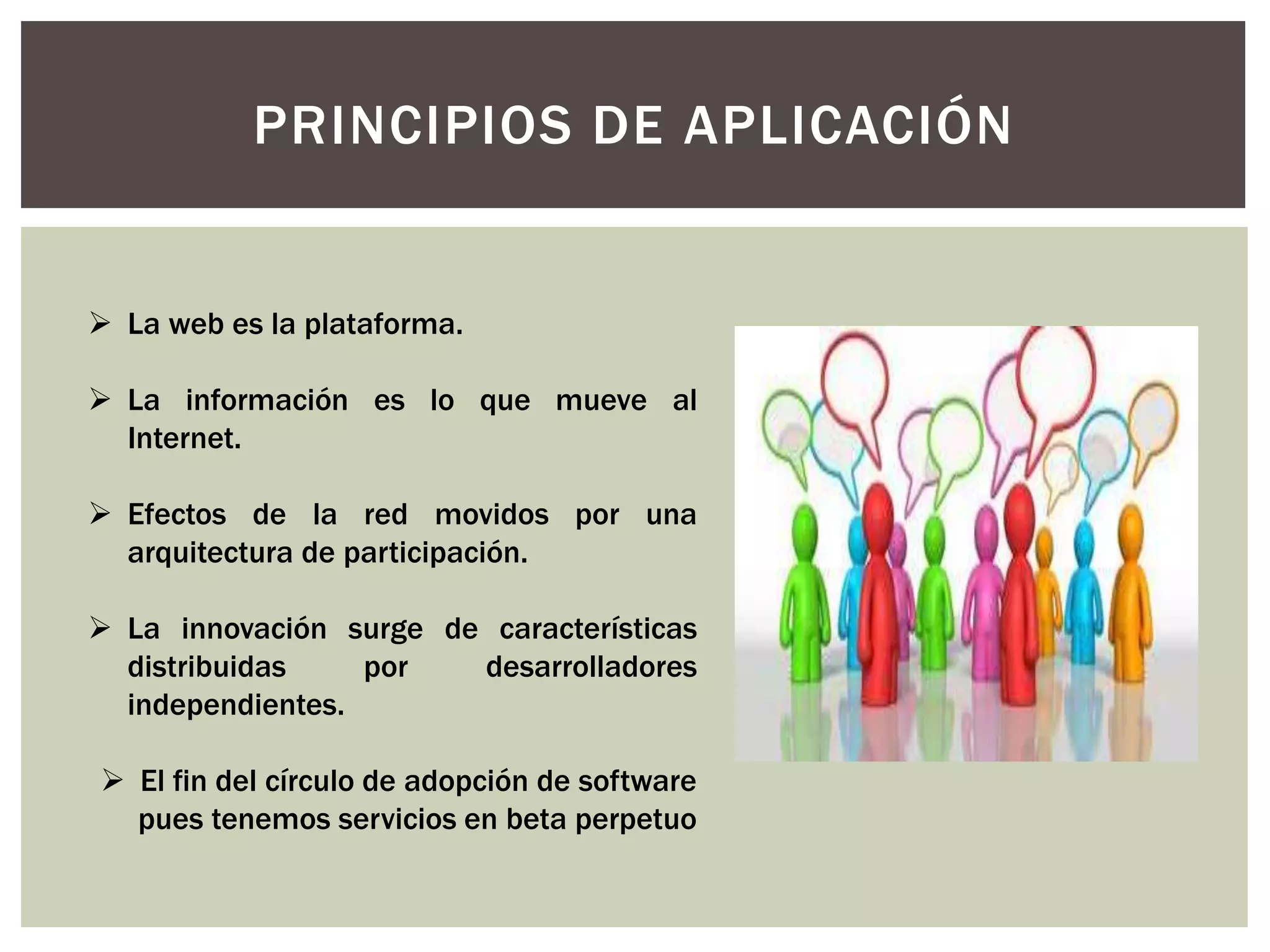 PRINCIPIOS DE APLICACIÓN
 La web es la plataforma.
 La información es lo que mueve al
Internet.
 Efectos de la red movidos por una
arquitectura de participación.
 La innovación surge de características
distribuidas por desarrolladores
independientes.
 El fin del círculo de adopción de software
pues tenemos servicios en beta perpetuo
 