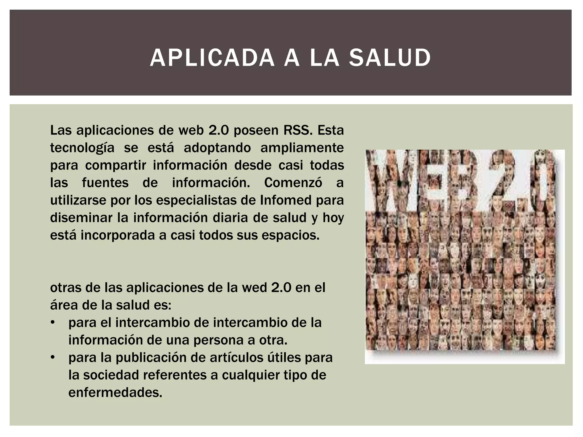 APLICADA A LA SALUD
Las aplicaciones de web 2.0 poseen RSS. Esta
tecnología se está adoptando ampliamente
para compartir información desde casi todas
las fuentes de información. Comenzó a
utilizarse por los especialistas de Infomed para
diseminar la información diaria de salud y hoy
está incorporada a casi todos sus espacios.
otras de las aplicaciones de la wed 2.0 en el
área de la salud es:
• para el intercambio de intercambio de la
información de una persona a otra.
• para la publicación de artículos útiles para
la sociedad referentes a cualquier tipo de
enfermedades.
 
