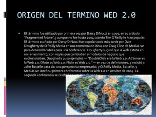 ORIGEN DEL TERMINO WED 2.0


El término fue utilizado por primera vez por Darcy DiNucci en 1999, en su artículo
"Fragmented future",3 aunque no fue hasta 2004 cuando Tim O'Reilly lo hizo popular.
El término acuñado por Darcy DiNucci fue popularizado más tarde por Dale
Dougherty de O'Reilly Media en una tormenta de ideas con Craig Cline de MediaLive
para desarrollar ideas para una conferencia. Dougherty sugirió que la web estaba en
un renacimiento, con reglas que cambiaban y modelos de negocio que
evolucionaban. Dougherty puso ejemplos — "DoubleClick era la Web 1.0; AdSense es
la Web 2.0. Ofoto es Web 1.0; Flickr es Web 2.0." — en vez de definiciones, y reclutó a
John Battelle para dar una perspectiva empresarial, y O'Reilly Media, Battelle, y
MediaLive lanzó su primera conferencia sobre la Web 2.0 en octubre de 2004. La
segunda conferencia se celebró en octubre de 2005.

 