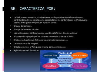 SE

CARACTERIZA POR:



La Web 2.0 se caracteriza principalmente por la participación del usuario como
contribuidor activo y no solo como espectador de los contenidos de la Web (usuario
pasivo). Esto queda reflejado en aspectos como:



El auge de los blogs.



El auge de las redes sociales.



Las webs creadas por los usuarios, usando plataformas de auto-edición.



El contenido agregado por los usuarios como valor clave de la Web.



El etiquetado colectivo (folcsonomía, marcadores sociales...).



La importancia del long tail.



El beta perpetuo: la Web 2.0 se inventa permanentemente.



Aplicaciones web dinámicas.

 