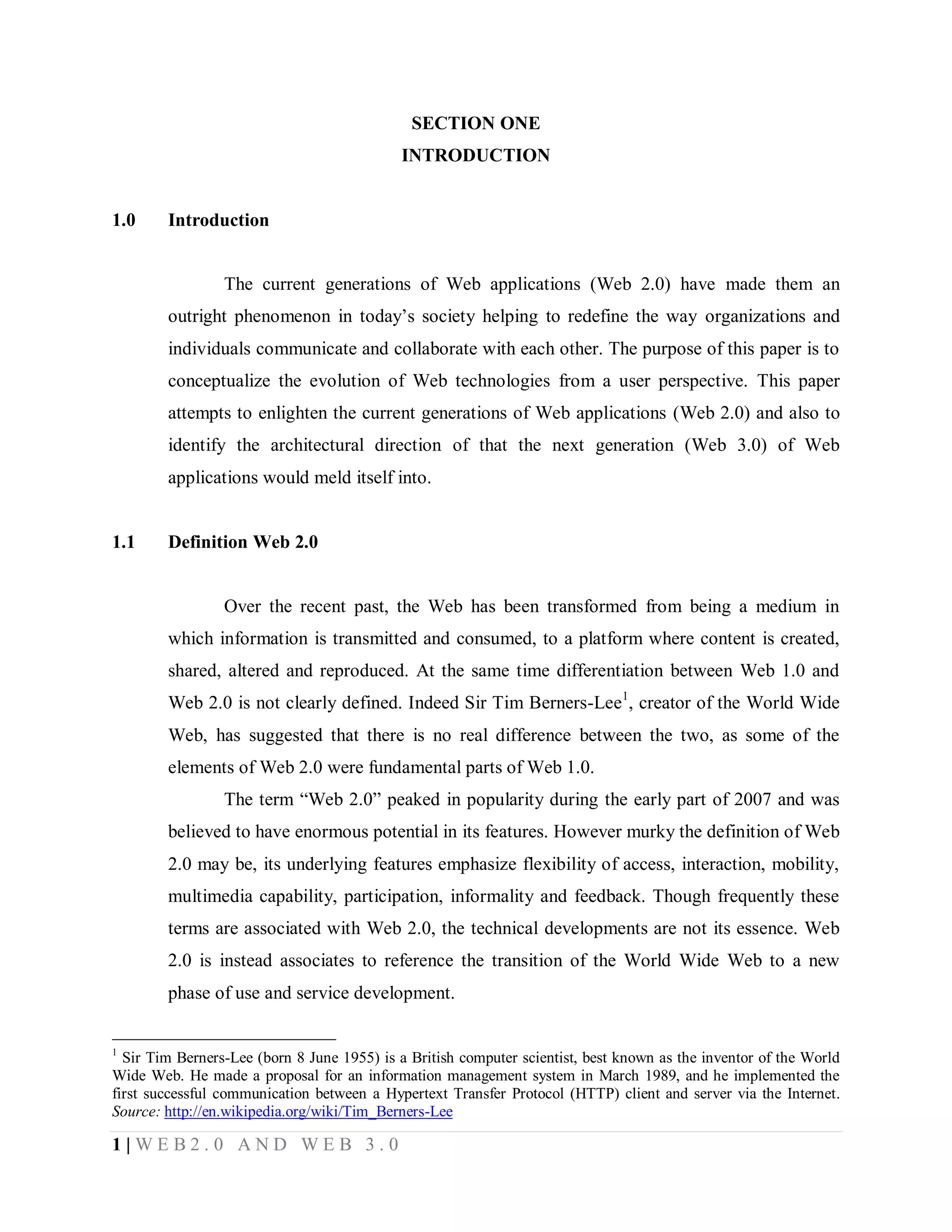SECTION ONE
INTRODUCTION

1.0

Introduction

The current generations of Web applications (Web 2.0) have made them an
outright phenomenon in today’s society helping to redefine the way organizations and
individuals communicate and collaborate with each other. The purpose of this paper is to
conceptualize the evolution of Web technologies from a user perspective. This paper
attempts to enlighten the current generations of Web applications (Web 2.0) and also to
identify the architectural direction of that the next generation (Web 3.0) of Web
applications would meld itself into.

1.1

Definition Web 2.0

Over the recent past, the Web has been transformed from being a medium in
which information is transmitted and consumed, to a platform where content is created,
shared, altered and reproduced. At the same time differentiation between Web 1.0 and
Web 2.0 is not clearly defined. Indeed Sir Tim Berners-Lee1, creator of the World Wide
Web, has suggested that there is no real difference between the two, as some of the
elements of Web 2.0 were fundamental parts of Web 1.0.
The term “Web 2.0” peaked in popularity during the early part of 2007 and was
believed to have enormous potential in its features. However murky the definition of Web
2.0 may be, its underlying features emphasize flexibility of access, interaction, mobility,
multimedia capability, participation, informality and feedback. Though frequently these
terms are associated with Web 2.0, the technical developments are not its essence. Web
2.0 is instead associates to reference the transition of the World Wide Web to a new
phase of use and service development.
1

Sir Tim Berners-Lee (born 8 June 1955) is a British computer scientist, best known as the inventor of the World
Wide Web. He made a proposal for an information management system in March 1989, and he implemented the
first successful communication between a Hypertext Transfer Protocol (HTTP) client and server via the Internet.
Source: http://en.wikipedia.org/wiki/Tim_Berners-Lee

1|WEB2.0 AND WEB 3.0

 