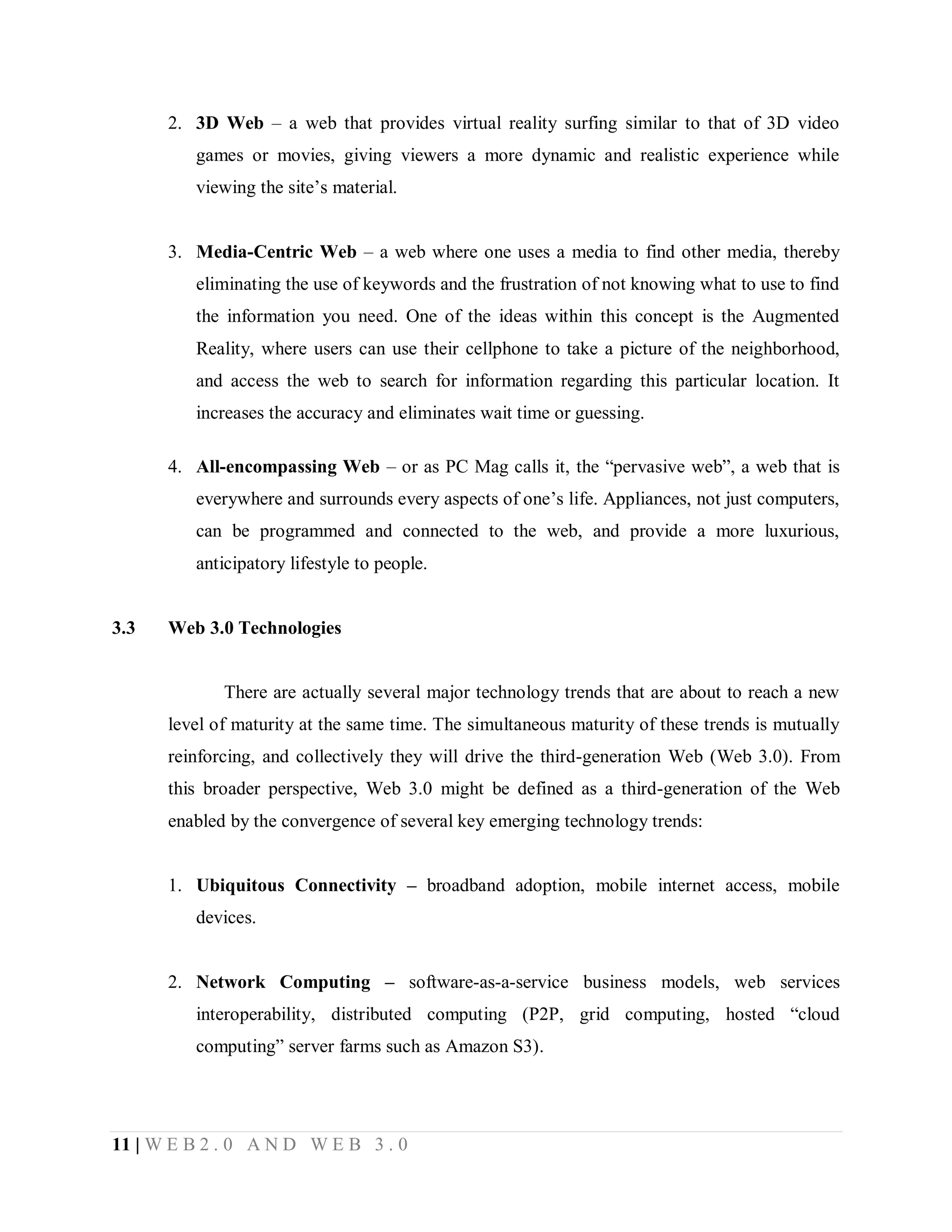 2. 3D Web – a web that provides virtual reality surfing similar to that of 3D video
games or movies, giving viewers a more dynamic and realistic experience while
viewing the site’s material.
3. Media-Centric Web – a web where one uses a media to find other media, thereby
eliminating the use of keywords and the frustration of not knowing what to use to find
the information you need. One of the ideas within this concept is the Augmented
Reality, where users can use their cellphone to take a picture of the neighborhood,
and access the web to search for information regarding this particular location. It
increases the accuracy and eliminates wait time or guessing.
4. All-encompassing Web – or as PC Mag calls it, the “pervasive web”, a web that is
everywhere and surrounds every aspects of one’s life. Appliances, not just computers,
can be programmed and connected to the web, and provide a more luxurious,
anticipatory lifestyle to people.

3.3

Web 3.0 Technologies

There are actually several major technology trends that are about to reach a new
level of maturity at the same time. The simultaneous maturity of these trends is mutually
reinforcing, and collectively they will drive the third-generation Web (Web 3.0). From
this broader perspective, Web 3.0 might be defined as a third-generation of the Web
enabled by the convergence of several key emerging technology trends:
1. Ubiquitous Connectivity – broadband adoption, mobile internet access, mobile
devices.
2. Network Computing – software-as-a-service business models, web services
interoperability, distributed computing (P2P, grid computing, hosted “cloud
computing” server farms such as Amazon S3).

11 | W E B 2 . 0 A N D W E B 3 . 0

 
