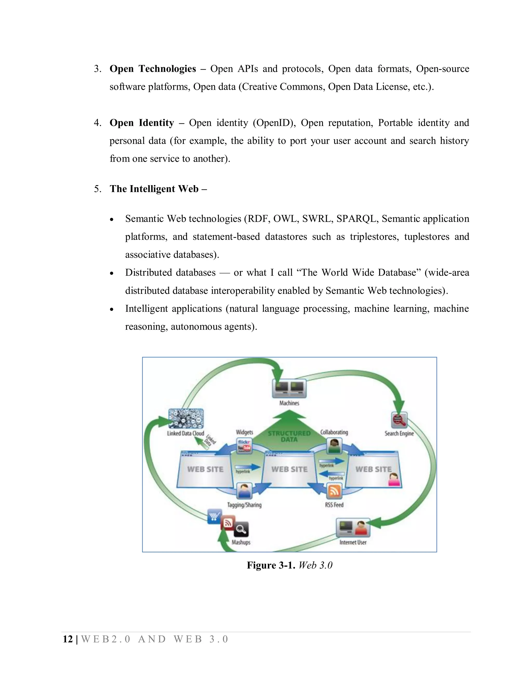 3. Open Technologies – Open APIs and protocols, Open data formats, Open-source
software platforms, Open data (Creative Commons, Open Data License, etc.).
4. Open Identity – Open identity (OpenID), Open reputation, Portable identity and
personal data (for example, the ability to port your user account and search history
from one service to another).
5. The Intelligent Web –


Semantic Web technologies (RDF, OWL, SWRL, SPARQL, Semantic application
platforms, and statement-based datastores such as triplestores, tuplestores and
associative databases).



Distributed databases — or what I call “The World Wide Database” (wide-area
distributed database interoperability enabled by Semantic Web technologies).



Intelligent applications (natural language processing, machine learning, machine
reasoning, autonomous agents).

Figure 3-1. Web 3.0

12 | W E B 2 . 0 A N D W E B 3 . 0

 