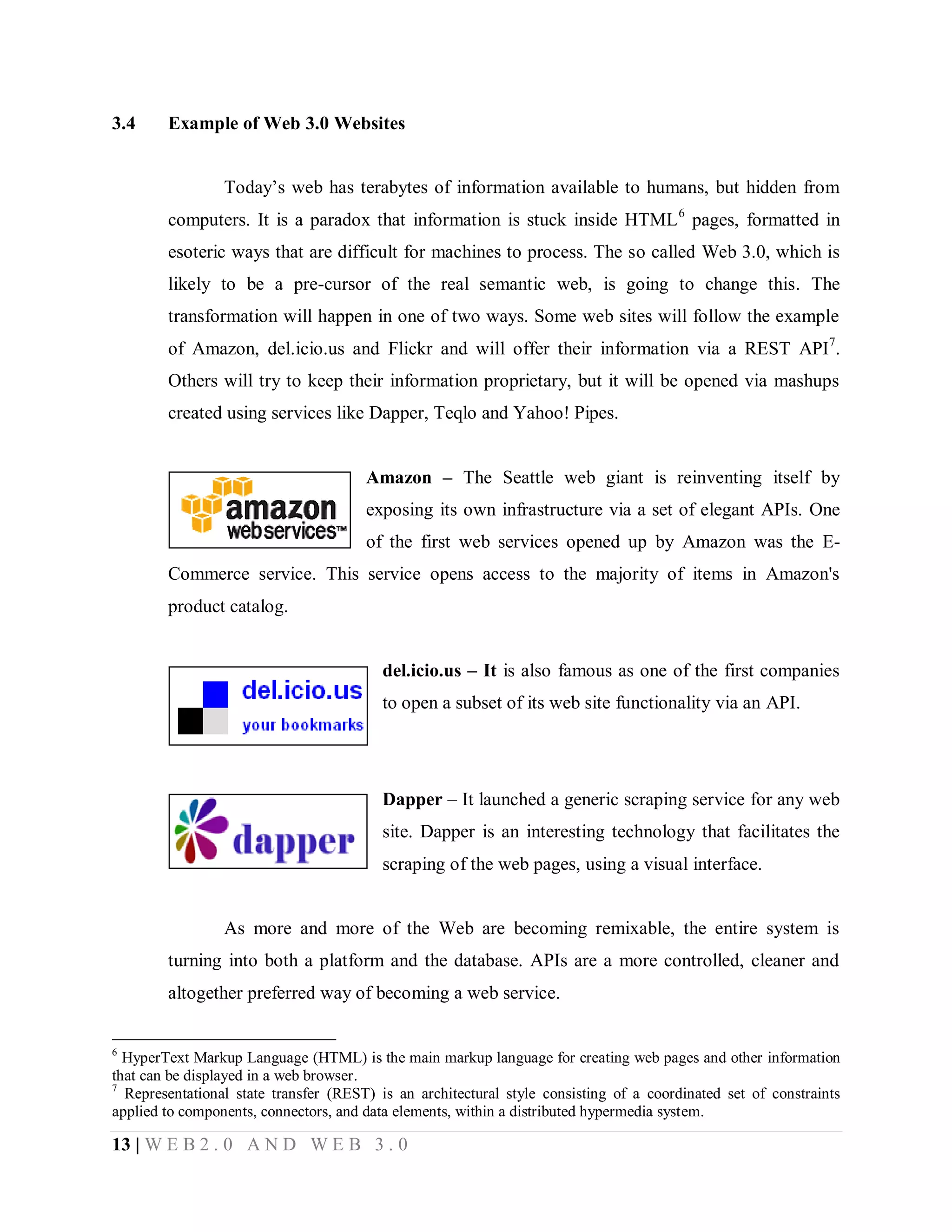 3.4

Example of Web 3.0 Websites
Today’s web has terabytes of information available to humans, but hidden from
computers. It is a paradox that information is stuck inside HTML 6 pages, formatted in
esoteric ways that are difficult for machines to process. The so called Web 3.0, which is
likely to be a pre-cursor of the real semantic web, is going to change this. The
transformation will happen in one of two ways. Some web sites will follow the example
of Amazon, del.icio.us and Flickr and will offer their information via a REST API7.
Others will try to keep their information proprietary, but it will be opened via mashups
created using services like Dapper, Teqlo and Yahoo! Pipes.
Amazon – The Seattle web giant is reinventing itself by
exposing its own infrastructure via a set of elegant APIs. One
of the first web services opened up by Amazon was the ECommerce service. This service opens access to the majority of items in Amazon's
product catalog.
del.icio.us – It is also famous as one of the first companies
to open a subset of its web site functionality via an API.

Dapper – It launched a generic scraping service for any web
site. Dapper is an interesting technology that facilitates the
scraping of the web pages, using a visual interface.

As more and more of the Web are becoming remixable, the entire system is
turning into both a platform and the database. APIs are a more controlled, cleaner and
altogether preferred way of becoming a web service.
6

HyperText Markup Language (HTML) is the main markup language for creating web pages and other information
that can be displayed in a web browser.
7
Representational state transfer (REST) is an architectural style consisting of a coordinated set of constraints
applied to components, connectors, and data elements, within a distributed hypermedia system.

13 | W E B 2 . 0 A N D W E B 3 . 0

 
