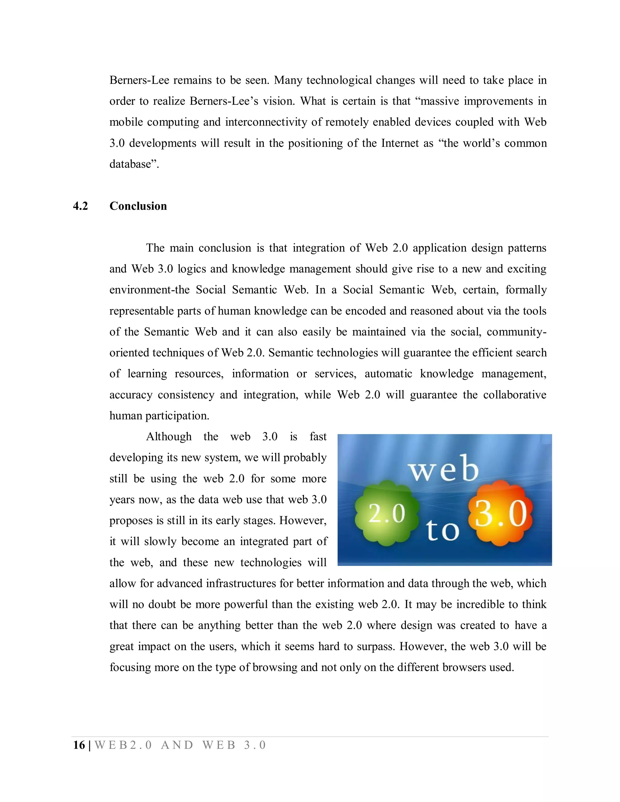 Berners-Lee remains to be seen. Many technological changes will need to take place in
order to realize Berners-Lee’s vision. What is certain is that “massive improvements in
mobile computing and interconnectivity of remotely enabled devices coupled with Web
3.0 developments will result in the positioning of the Internet as “the world’s common
database”.

4.2

Conclusion

The main conclusion is that integration of Web 2.0 application design patterns
and Web 3.0 logics and knowledge management should give rise to a new and exciting
environment-the Social Semantic Web. In a Social Semantic Web, certain, formally
representable parts of human knowledge can be encoded and reasoned about via the tools
of the Semantic Web and it can also easily be maintained via the social, communityoriented techniques of Web 2.0. Semantic technologies will guarantee the efficient search
of learning resources, information or services, automatic knowledge management,
accuracy consistency and integration, while Web 2.0 will guarantee the collaborative
human participation.
Although the web 3.0 is fast
developing its new system, we will probably
still be using the web 2.0 for some more
years now, as the data web use that web 3.0
proposes is still in its early stages. However,
it will slowly become an integrated part of
the web, and these new technologies will
allow for advanced infrastructures for better information and data through the web, which
will no doubt be more powerful than the existing web 2.0. It may be incredible to think
that there can be anything better than the web 2.0 where design was created to have a
great impact on the users, which it seems hard to surpass. However, the web 3.0 will be
focusing more on the type of browsing and not only on the different browsers used.

16 | W E B 2 . 0 A N D W E B 3 . 0

 